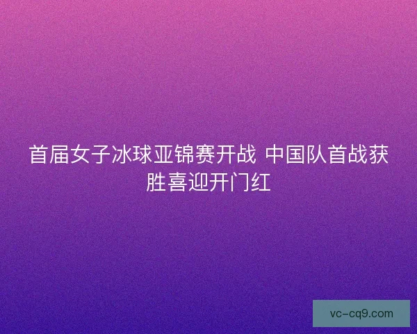 首届女子冰球亚锦赛开战 中国队首战获胜喜迎开门红