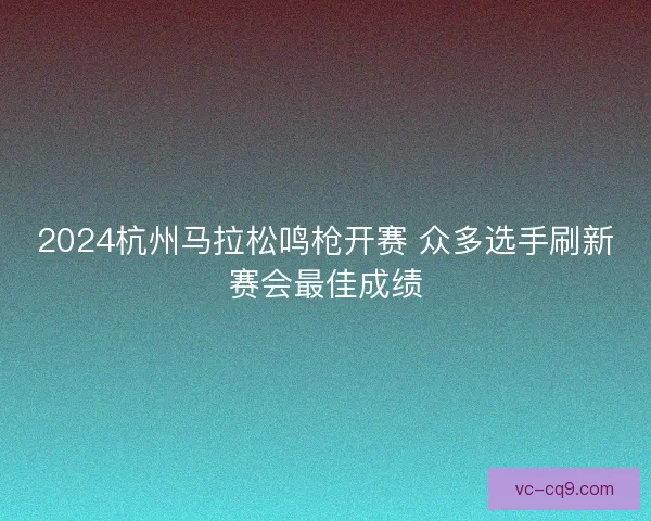 2024杭州马拉松鸣枪开赛 众多选手刷新赛会最佳成绩