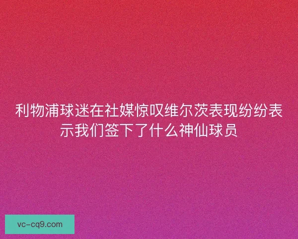 利物浦球迷在社媒惊叹维尔茨表现纷纷表示我们签下了什么神仙球员